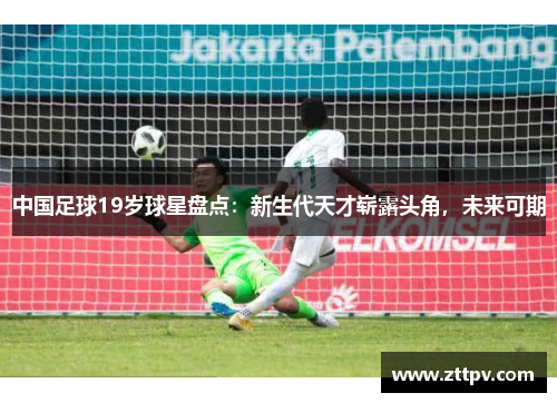 中国足球19岁球星盘点：新生代天才崭露头角，未来可期