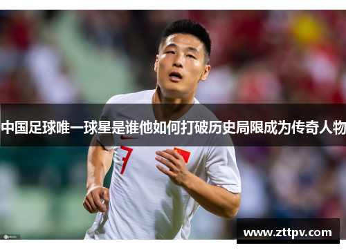 中国足球唯一球星是谁他如何打破历史局限成为传奇人物